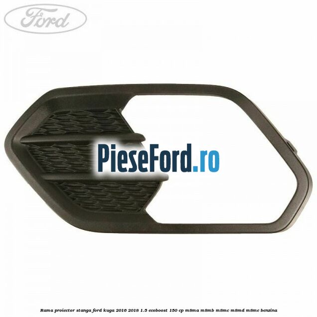 Rama proiector stanga Ford Kuga 2016-2018 1.5 EcoBoost 150 cp M8MA, M8MB, M8MC, M8MD, M8ME benzina