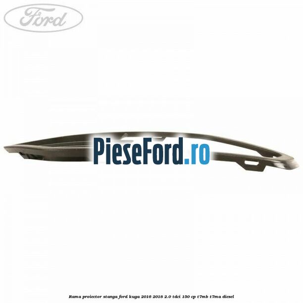 Rama proiector stanga Ford Kuga 2016-2018 2.0 TDCi 150 cp Rama proiector stanga Ford Kuga 2016-2018 2.0 TDCi 150 cp T7MB, T7MA diesel