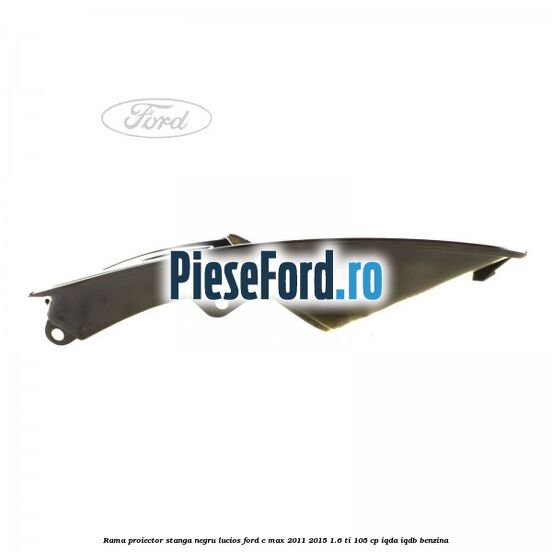 Rama proiector stanga negru lucios Ford C-Max 2011-2015 1.6 Ti 105 cp IQDA, IQDB benzina