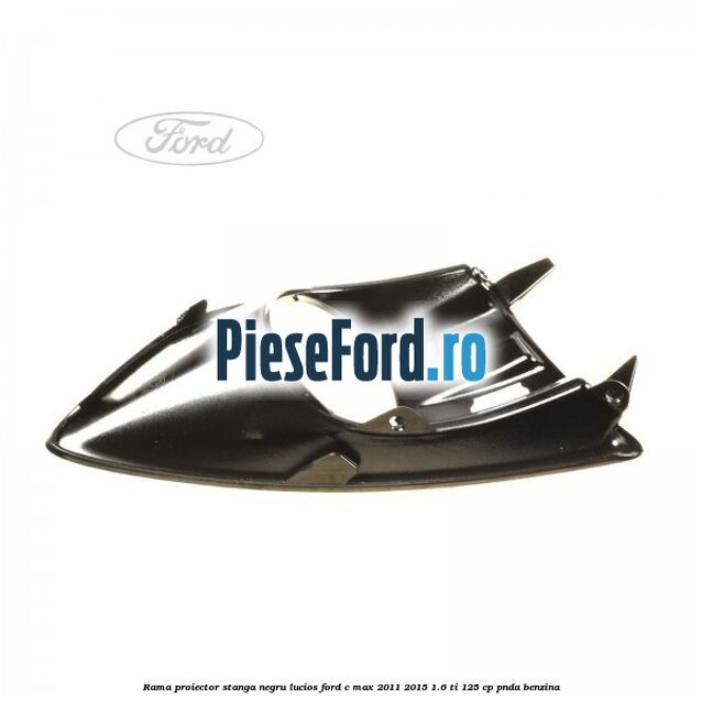Rama proiector stanga negru lucios Ford C-Max 2011-2015 1.6 Ti 125 cp Rama proiector stanga negru lucios Ford C-Max 2011-2015 1.6 Ti 125 cp PNDA benzina