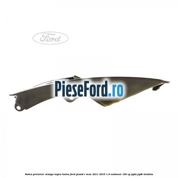 Rama proiector stanga negru lucios Ford Grand C-Max 2011-2015 1.6 EcoBoost 150 cp Rama proiector stanga negru lucios Ford Grand C-Max 2011-2015 1.6 EcoBoost 150 cp JQDA, JQDB benzina