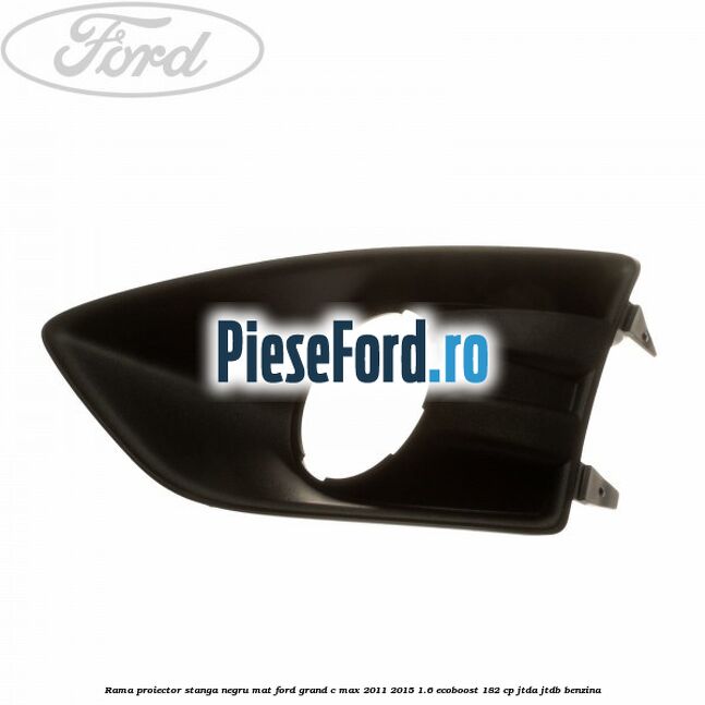 Rama proiector stanga negru mat Ford Grand C-Max 2011-2015 1.6 EcoBoost 182 cp JTDA, JTDB benzina
