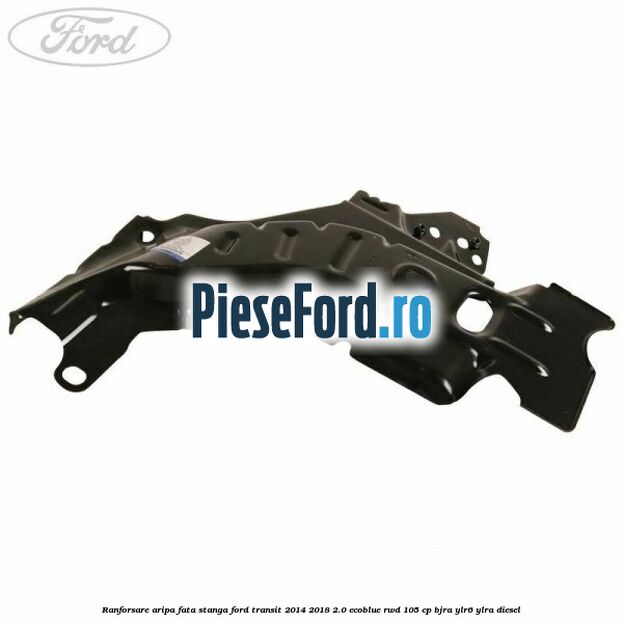 Ranforsare aripa fata stanga Ford Transit 2014-2018 2.0 EcoBlue RWD 105 cp Ranforsare aripa fata stanga Ford Transit 2014-2018 2.0 EcoBlue RWD 105 cp BJRA, YLR6, YLRA diesel