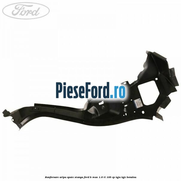 Ranforsare aripa spate stanga Ford B-Max 1.6 Ti 105 cp IQJA, IQJC benzina