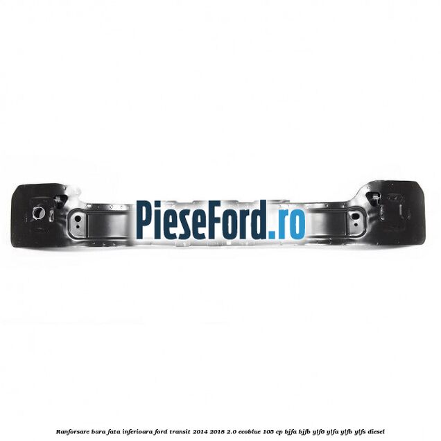 Ranforsare bara fata inferioara Ford Transit 2014-2018 2.0 EcoBlue 105 cp Ranforsare bara fata inferioara Ford Transit 2014-2018 2.0 EcoBlue 105 cp BJFA, BJFB, YLF6, YLFA, YLFB, YLFS diesel