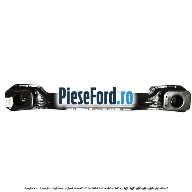 Ranforsare bara fata inferioara Ford Transit 2014-2018 2.0 EcoBlue 105 cp Ranforsare bara fata inferioara Ford Transit 2014-2018 2.0 EcoBlue 105 cp BJFA, BJFB, YLF6, YLFA, YLFB, YLFS diesel