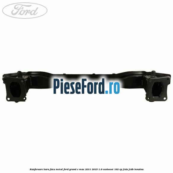 Ranforsare bara fata metal Ford Grand C-Max 2011-2015 1.6 EcoBoost 182 cp Ranforsare bara fata metal Ford Grand C-Max 2011-2015 1.6 EcoBoost 182 cp JTDA, JTDB benzina