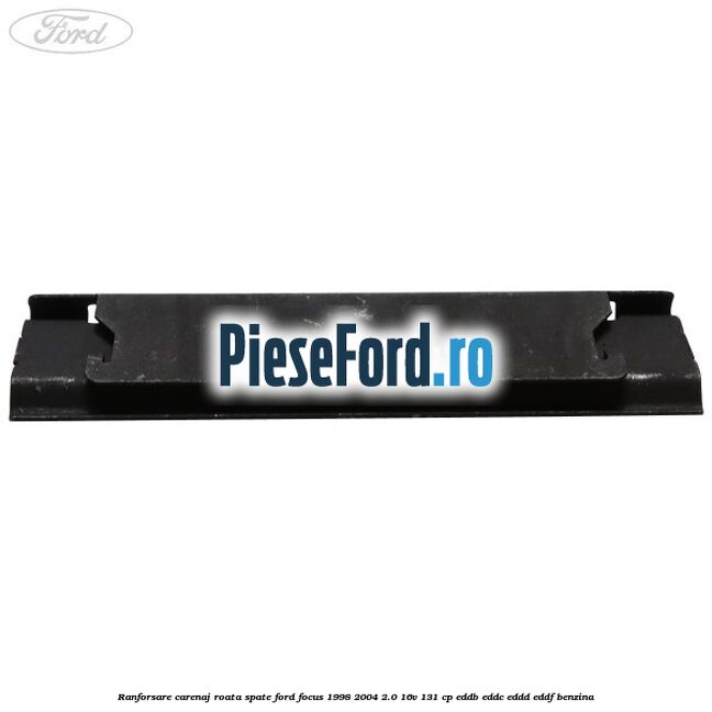 Ranforsare carenaj roata spate Ford Focus 1998-2004 2.0 16V 131 cp Ranforsare carenaj roata spate Ford Focus 1998-2004 2.0 16V 131 cp EDDB, EDDC, EDDD, EDDF benzina