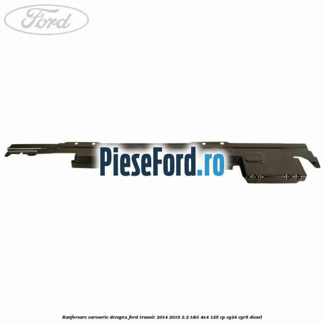 Ranforsare caroserie dreapta Ford Transit 2014-2018 2.2 TDCi 4x4 125 cp Ranforsare caroserie dreapta Ford Transit 2014-2018 2.2 TDCi 4x4 125 cp CY24, CYR5 diesel