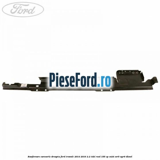 Ranforsare caroserie dreapta Ford Transit 2014-2018 2.2 TDCi RWD 155 cp Ranforsare caroserie dreapta Ford Transit 2014-2018 2.2 TDCi RWD 155 cp CV24, CVR5, UYR6 diesel
