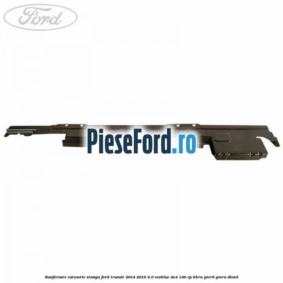 Ranforsare caroserie stanga Ford Transit 2014-2018 2.0 EcoBlue 4x4 130 cp Ranforsare caroserie stanga Ford Transit 2014-2018 2.0 EcoBlue 4x4 130 cp BKRA, YMR6, YMRA diesel