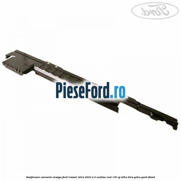 Ranforsare caroserie stanga Ford Transit 2014-2018 2.0 EcoBlue RWD 170 cp BLHA, BLRA, YNHA, YNR6 diesel
