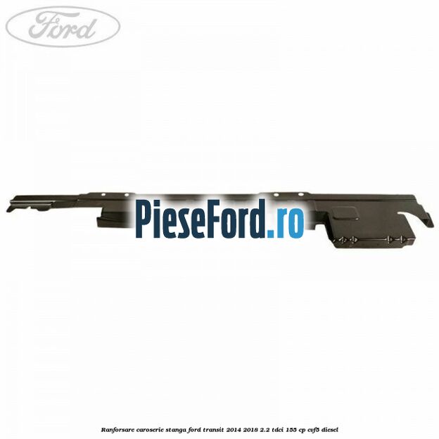 Ranforsare caroserie stanga Ford Transit 2014-2018 2.2 TDCi 155 cp Ranforsare caroserie stanga Ford Transit 2014-2018 2.2 TDCi 155 cp CVF5 diesel