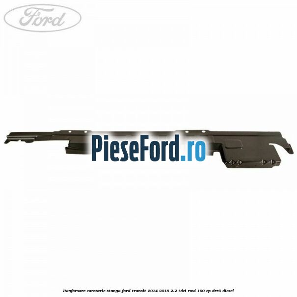 Ranforsare caroserie stanga Ford Transit 2014-2018 2.2 TDCi RWD 100 cp DRR5 diesel