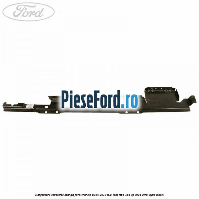 Ranforsare caroserie stanga Ford Transit 2014-2018 2.2 TDCi RWD 155 cp Ranforsare caroserie stanga Ford Transit 2014-2018 2.2 TDCi RWD 155 cp CV24, CVR5, UYR6 diesel