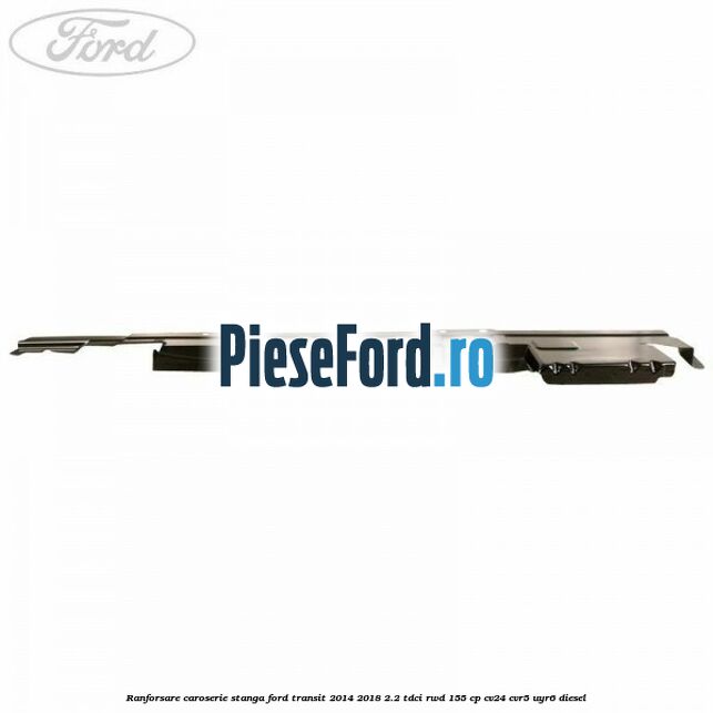 Ranforsare caroserie stanga Ford Transit 2014-2018 2.2 TDCi RWD 155 cp Ranforsare caroserie stanga Ford Transit 2014-2018 2.2 TDCi RWD 155 cp CV24, CVR5, UYR6 diesel