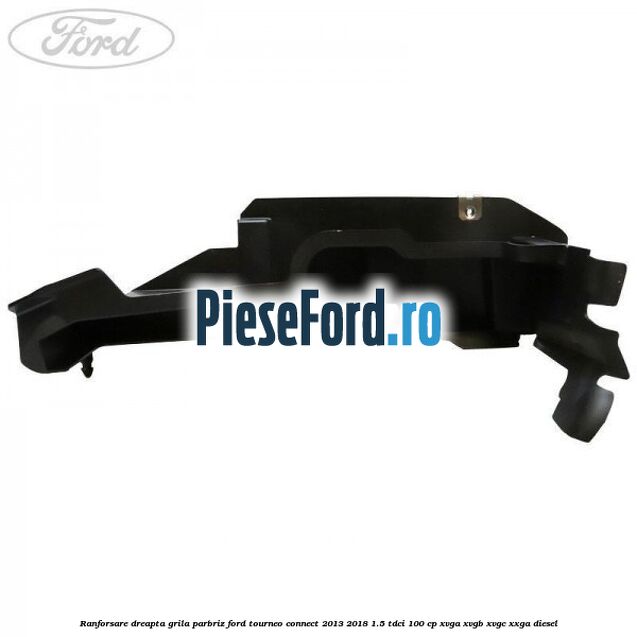 Ranforsare dreapta grila parbriz Ford Tourneo Connect 2013-2018 1.5 TDCi 100 cp XVGA, XVGB, XVGC, XXGA diesel