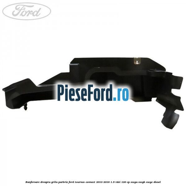 Ranforsare dreapta grila parbriz Ford Tourneo Connect 2013-2018 1.5 TDCi 120 cp Ranforsare dreapta grila parbriz Ford Tourneo Connect 2013-2018 1.5 TDCi 120 cp XWGA, XWGB, XWGC diesel