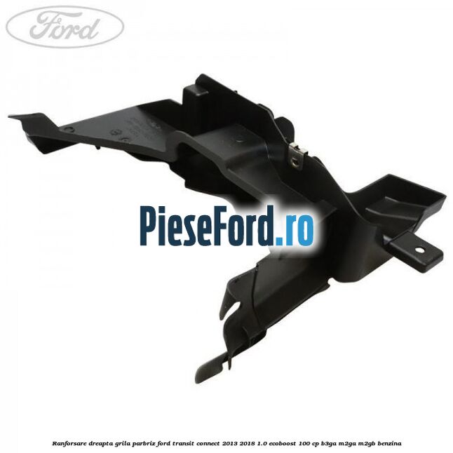 Ranforsare dreapta grila parbriz Ford Transit Connect 2013-2018 1.0 EcoBoost 100 cp B3GA, M2GA, M2GB benzina