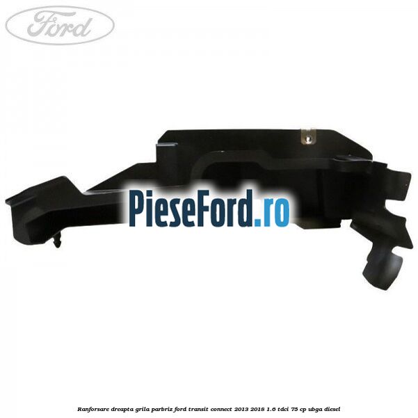 Ranforsare dreapta grila parbriz Ford Transit Connect 2013-2018 1.6 TDCi 75 cp UBGA diesel