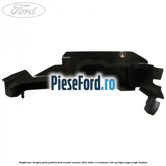Ranforsare dreapta grila parbriz Ford Transit Connect 2019-2023 1.0 EcoBoost 100 cp B3GA, M2GA, M2GB benzina