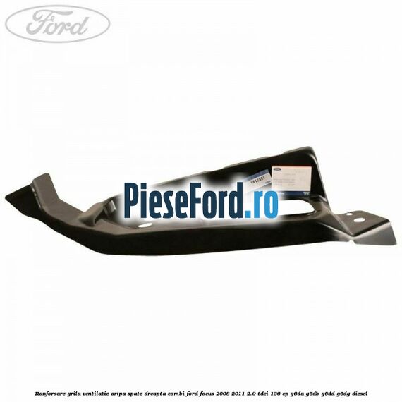 Ranforsare grila ventilatie aripa spate dreapta combi Ford Focus 2008-2011 2.0 TDCi 136 cp Ranforsare grila ventilatie aripa spate dreapta combi Ford Focus 2008-2011 2.0 TDCi 136 cp G6DA, G6DB, G6DD, G6DG diesel