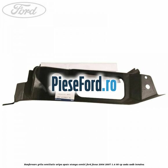 Ranforsare grila ventilatie aripa spate stanga combi Ford Focus 2004-2007 1.4 80 cp Ranforsare grila ventilatie aripa spate stanga combi Ford Focus 2004-2007 1.4 80 cp ASDA, ASDB benzina