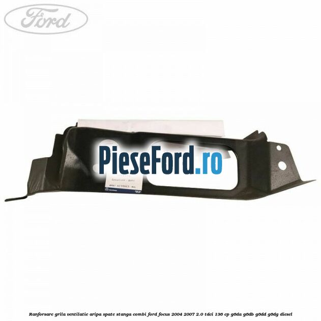 Ranforsare grila ventilatie aripa spate stanga combi Ford Focus 2004-2007 2.0 TDCi 136 cp G6DA, G6DB, G6DD, G6DG diesel