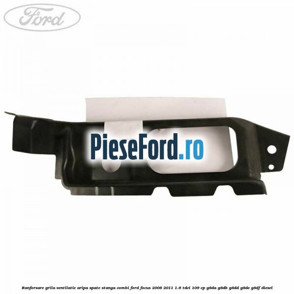Ranforsare grila ventilatie aripa spate stanga combi Ford Focus 2008-2011 1.6 TDCi 109 cp G8DA, G8DB, G8DD, G8DE, G8DF diesel