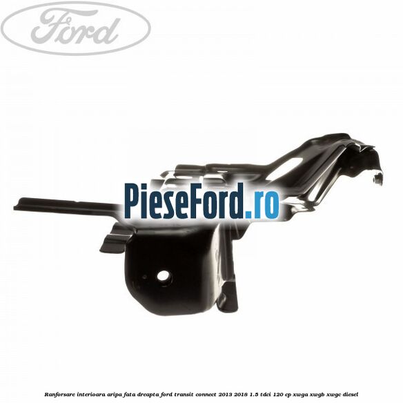 Ranforsare interioara aripa fata dreapta Ford Transit Connect 2013-2018 1.5 TDCi 120 cp Ranforsare interioara aripa fata dreapta Ford Transit Connect 2013-2018 1.5 TDCi 120 cp XWGA, XWGB, XWGC diesel