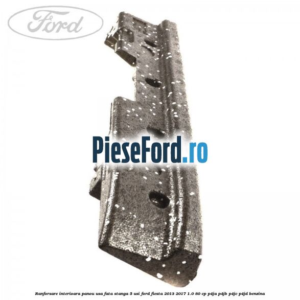 Ranforsare interioara panou usa fata stanga 5 usi Ford Fiesta 2013-2017 1.0 80 cp Ranforsare interioara panou usa fata stanga 5 usi Ford Fiesta 2013-2017 1.0 80 cp P4JA, P4JB, P4JC, P4JD benzina