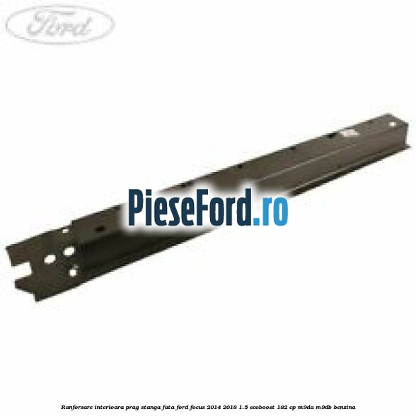 Ranforsare interioara prag stanga fata Ford Focus 2014-2018 1.5 EcoBoost 182 cp Ranforsare interioara prag stanga fata Ford Focus 2014-2018 1.5 EcoBoost 182 cp M9DA, M9DB benzina