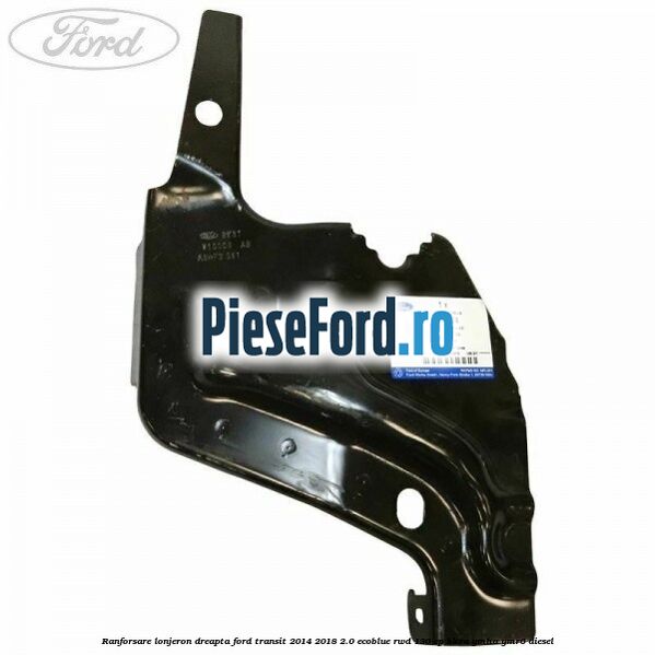 Ranforsare lonjeron dreapta Ford Transit 2014-2018 2.0 EcoBlue RWD 130 cp Ranforsare lonjeron dreapta Ford Transit 2014-2018 2.0 EcoBlue RWD 130 cp BKRA, YMHA, YMR6 diesel