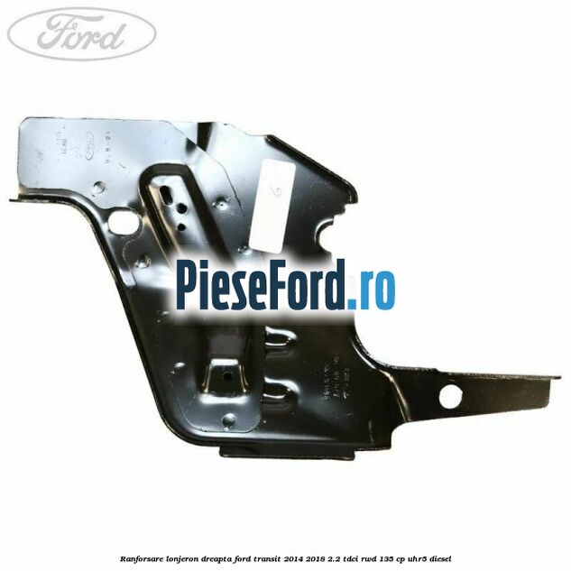 Ranforsare lonjeron dreapta Ford Transit 2014-2018 2.2 TDCi RWD 135 cp Ranforsare lonjeron dreapta Ford Transit 2014-2018 2.2 TDCi RWD 135 cp UHR5 diesel