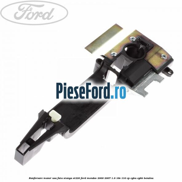 Ranforsare maner usa fata stanga ST220 Ford Mondeo 2000-2007 1.8 16V 110 cp Ranforsare maner usa fata stanga ST220 Ford Mondeo 2000-2007 1.8 16V 110 cp CGBA, CGBB benzina