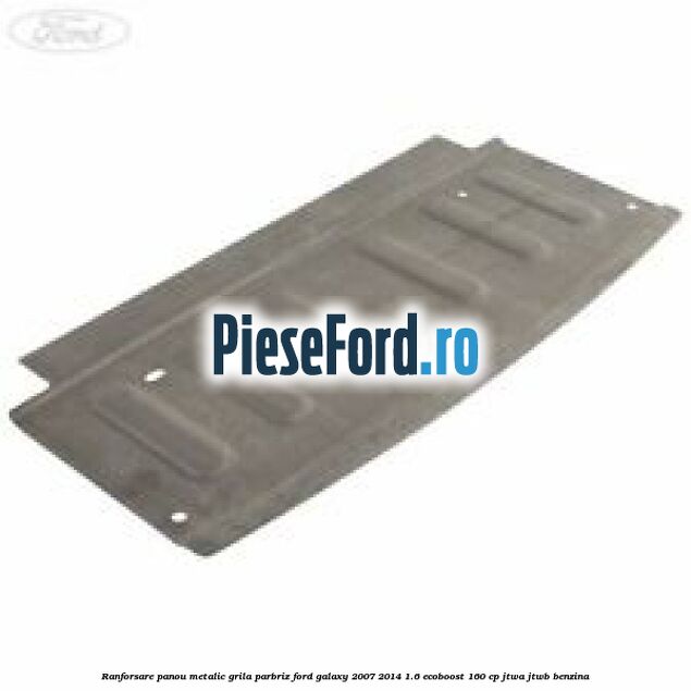 Ranforsare panou metalic grila parbriz Ford Galaxy 2007-2014 1.6 EcoBoost 160 cp JTWA, JTWB benzina