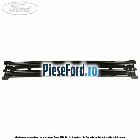 Ranforsare panou plafon spre fata Ford Focus 2011-2014 1.0 EcoBoost 100 cp Ranforsare panou plafon spre fata Ford Focus 2011-2014 1.0 EcoBoost 100 cp M2DA, M2DB, M2DC, SFDA, SFDB benzina