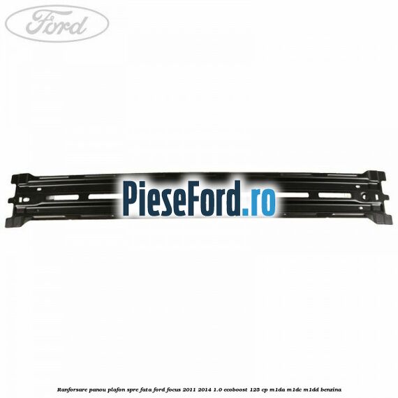 Ranforsare panou plafon spre fata Ford Focus 2011-2014 1.0 EcoBoost 125 cp M1DA, M1DC, M1DD benzina