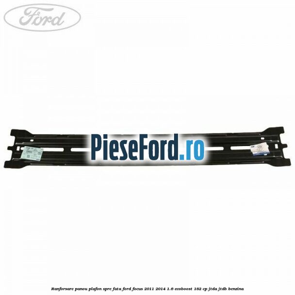 Ranforsare panou plafon spre fata Ford Focus 2011-2014 1.6 EcoBoost 182 cp JTDA, JTDB benzina