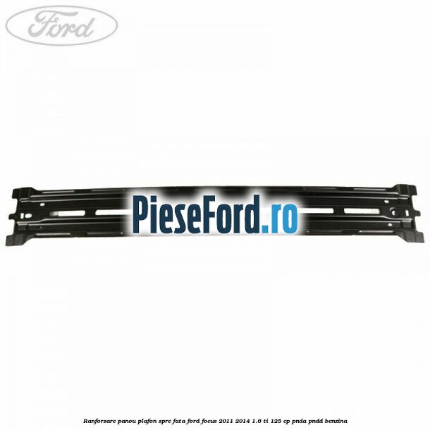Ranforsare panou plafon spre fata Ford Focus 2011-2014 1.6 Ti 125 cp Ranforsare panou plafon spre fata Ford Focus 2011-2014 1.6 Ti 125 cp PNDA, PNDD benzina