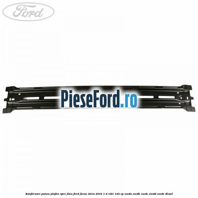 Ranforsare panou plafon spre fata Ford Focus 2014-2018 1.5 TDCi 120 cp Ranforsare panou plafon spre fata Ford Focus 2014-2018 1.5 TDCi 120 cp XWDA, XWDB, XWDC, XWDD, XWDE diesel