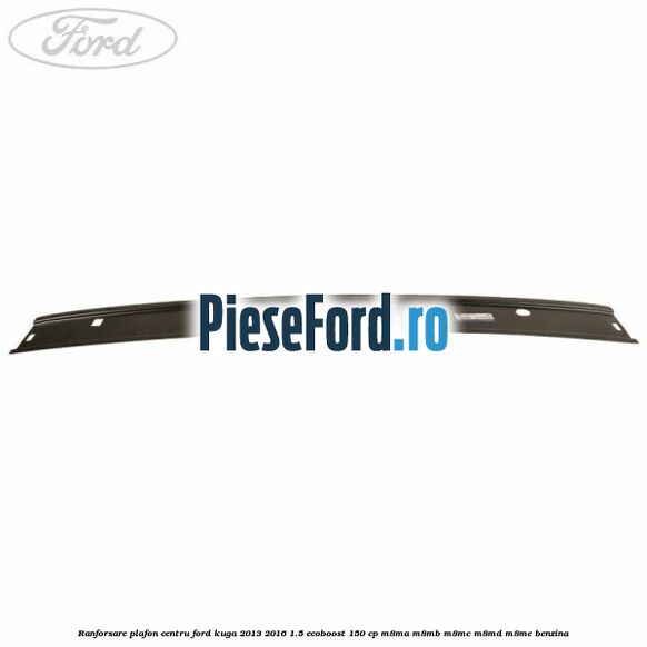 Ranforsare plafon centru Ford Kuga 2013-2016 1.5 EcoBoost 150 cp M8MA, M8MB, M8MC, M8MD, M8ME benzina