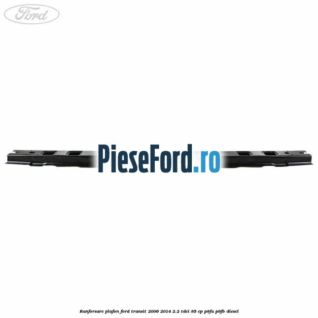 Ranforsare plafon Ford Transit 2006-2014 2.2 TDCi 85 cp P8FA, P8FB diesel