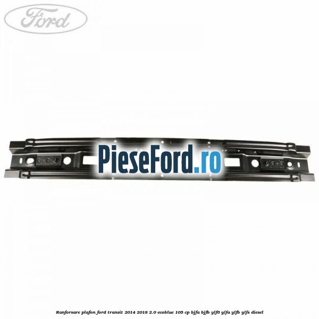Ranforsare plafon Ford Transit 2014-2018 2.0 EcoBlue 105 cp Ranforsare plafon Ford Transit 2014-2018 2.0 EcoBlue 105 cp BJFA, BJFB, YLF6, YLFA, YLFB, YLFS diesel