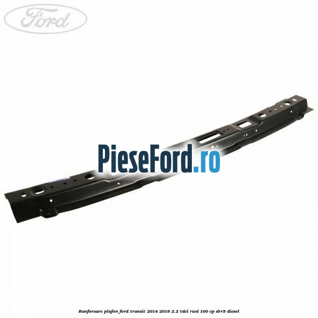 Ranforsare plafon Ford Transit 2014-2018 2.2 TDCi RWD 100 cp Ranforsare plafon Ford Transit 2014-2018 2.2 TDCi RWD 100 cp DRR5 diesel