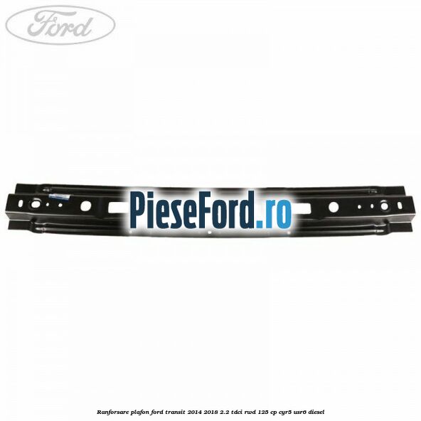 Ranforsare plafon Ford Transit 2014-2018 2.2 TDCi RWD 125 cp CYR5, USR6 diesel