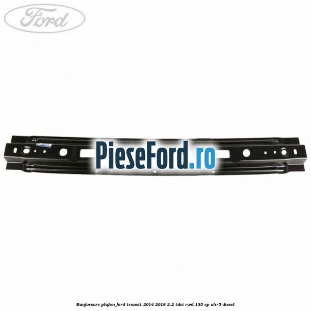 Ranforsare plafon Ford Transit 2014-2018 2.2 TDCi RWD 135 cp UHR5 diesel