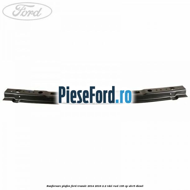 Ranforsare plafon Ford Transit 2014-2018 2.2 TDCi RWD 135 cp UHR5 diesel