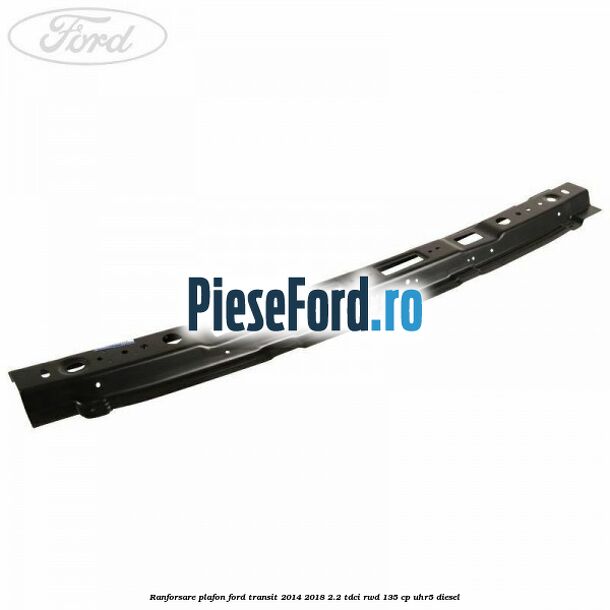 Ranforsare plafon Ford Transit 2014-2018 2.2 TDCi RWD 135 cp UHR5 diesel