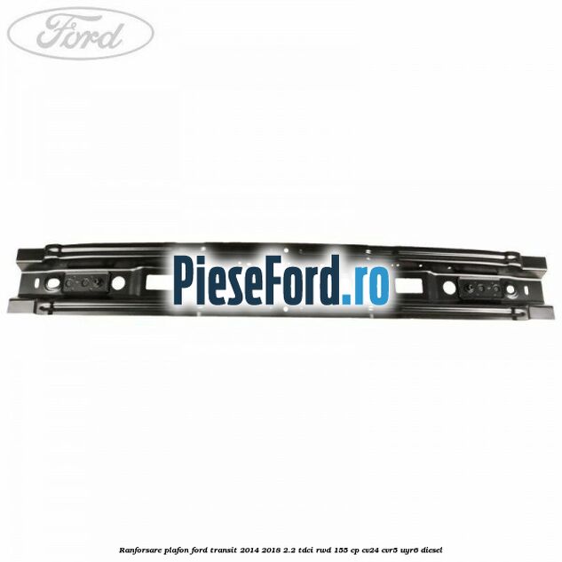 Ranforsare plafon Ford Transit 2014-2018 2.2 TDCi RWD 155 cp CV24, CVR5, UYR6 diesel